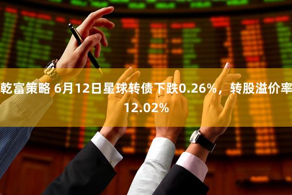 乾富策略 6月12日星球转债下跌0.26%，转股溢价率12.02%