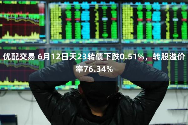 优配交易 6月12日天23转债下跌0.51%，转股溢价率76.34%