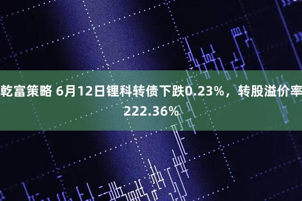 乾富策略 6月12日锂科转债下跌0.23%，转股溢价率222.36%