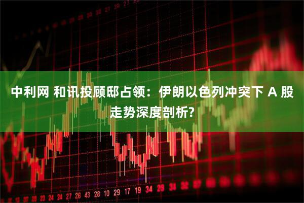 中利网 和讯投顾邸占领：伊朗以色列冲突下 A 股走势深度剖析?