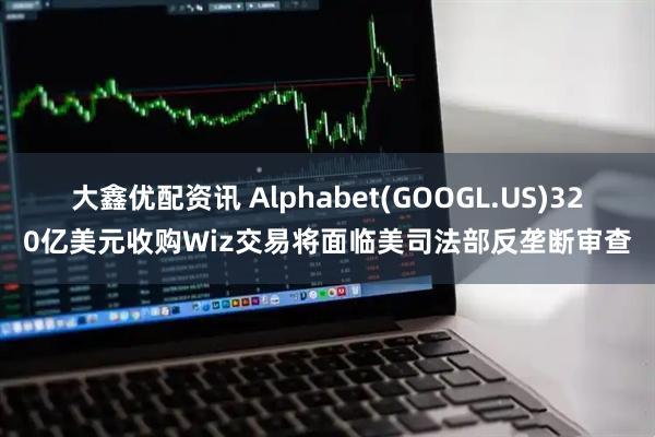 大鑫优配资讯 Alphabet(GOOGL.US)320亿美元收购Wiz交易将面临美司法部反垄断审查