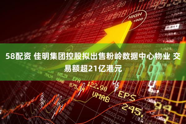 58配资 佳明集团控股拟出售粉岭数据中心物业 交易额超21亿港元