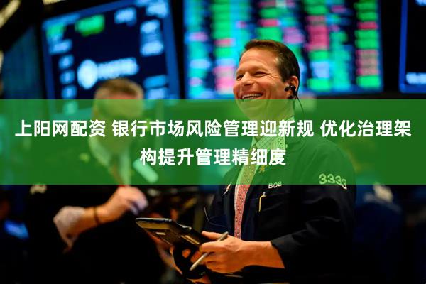 上阳网配资 银行市场风险管理迎新规 优化治理架构提升管理精细度