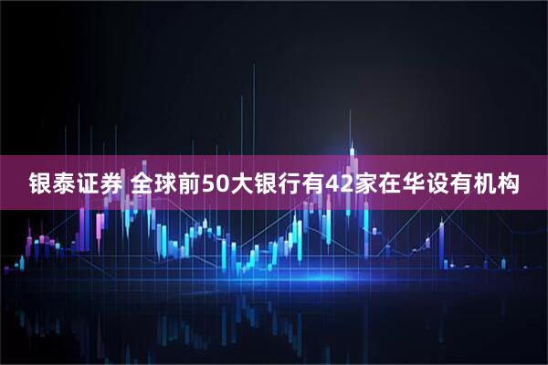 银泰证券 全球前50大银行有42家在华设有机构