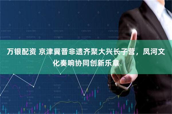 万银配资 京津冀晋非遗齐聚大兴长子营，凤河文化奏响协同创新乐章