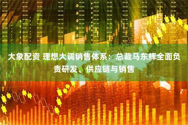 大象配资 理想大调销售体系：总裁马东辉全面负责研发、供应链与销售