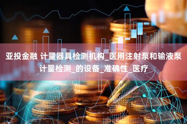 亚投金融 计量器具检测机构_医用注射泵和输液泵计量检测_的设备_准确性_医疗