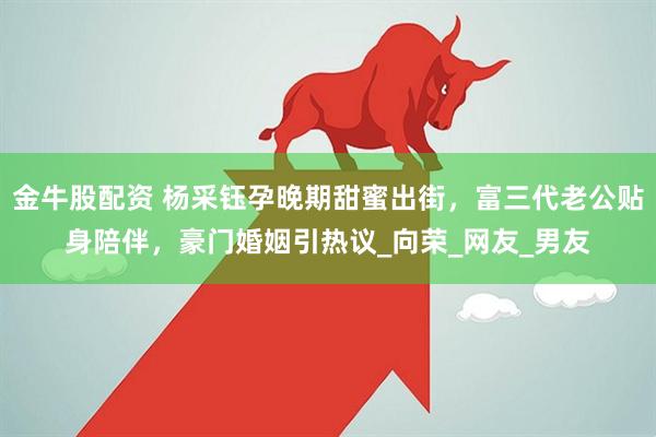 金牛股配资 杨采钰孕晚期甜蜜出街，富三代老公贴身陪伴，豪门婚姻引热议_向荣_网友_男友