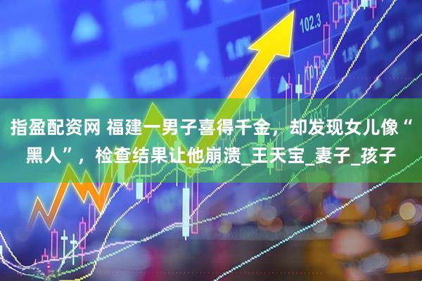 指盈配资网 福建一男子喜得千金，却发现女儿像“黑人”，检查结果让他崩溃_王天宝_妻子_孩子