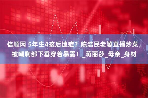 倍顺网 5年生4孩后遗症？陈浩民老婆直播炒菜，被嘲胸部下垂穿着暴露！_蒋丽莎_母亲_身材
