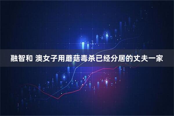 融智和 澳女子用蘑菇毒杀已经分居的丈夫一家