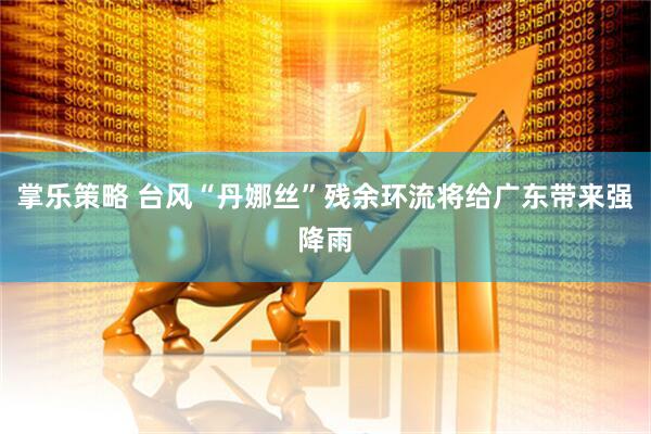 掌乐策略 台风“丹娜丝”残余环流将给广东带来强降雨