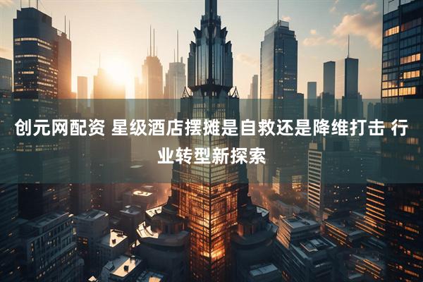 创元网配资 星级酒店摆摊是自救还是降维打击 行业转型新探索