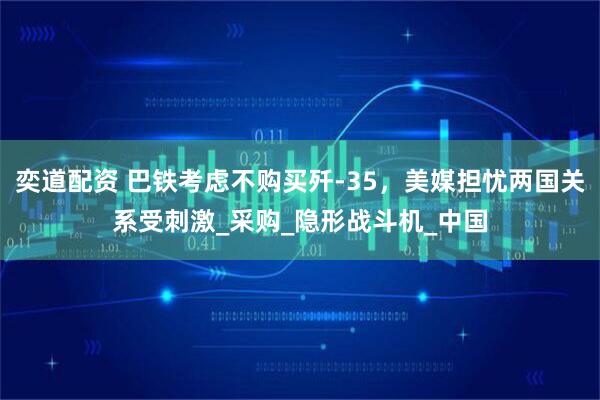奕道配资 巴铁考虑不购买歼-35，美媒担忧两国关系受刺激_采购_隐形战斗机_中国