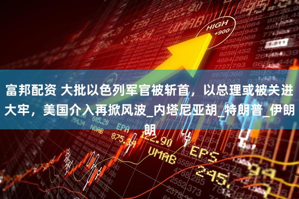 富邦配资 大批以色列军官被斩首，以总理或被关进大牢，美国介入再掀风波_内塔尼亚胡_特朗普_伊朗