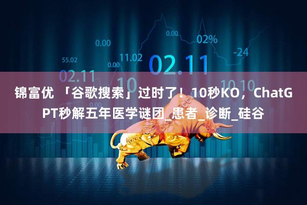 锦富优 「谷歌搜索」过时了！10秒KO，ChatGPT秒解五年医学谜团_患者_诊断_硅谷