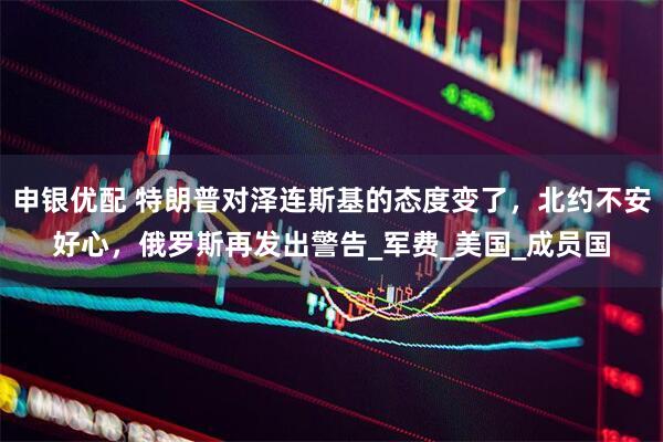 申银优配 特朗普对泽连斯基的态度变了，北约不安好心，俄罗斯再发出警告_军费_美国_成员国