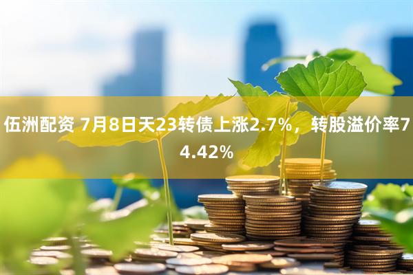 伍洲配资 7月8日天23转债上涨2.7%，转股溢价率74.42%
