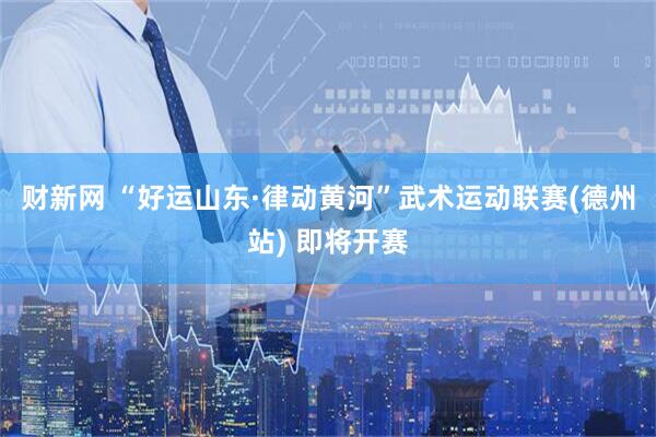 财新网 “好运山东·律动黄河”武术运动联赛(德州站) 即将开赛