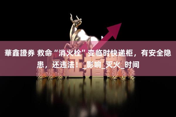華鑫證券 救命“消火栓”变临时快递柜，有安全隐患，还违法！_影响_灭火_时间