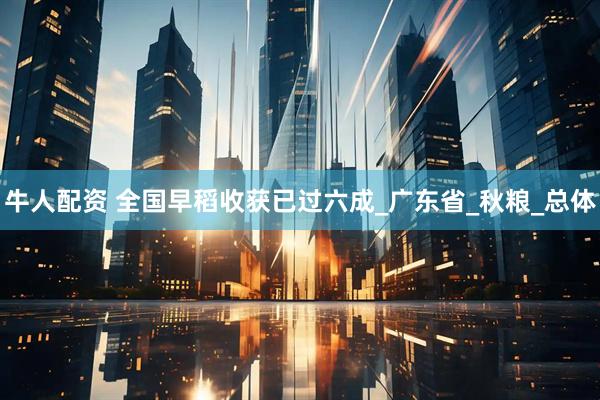 牛人配资 全国早稻收获已过六成_广东省_秋粮_总体