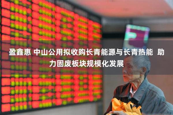 盈鑫惠 中山公用拟收购长青能源与长青热能  助力固废板块规模化发展