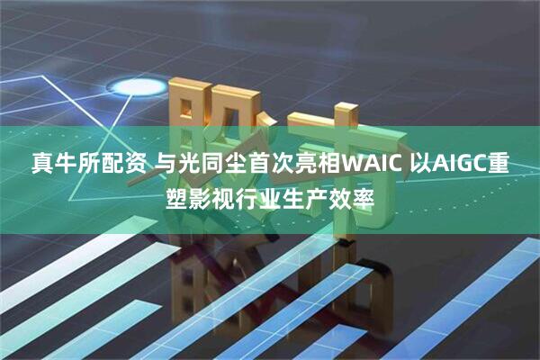 真牛所配资 与光同尘首次亮相WAIC 以AIGC重塑影视行业生产效率