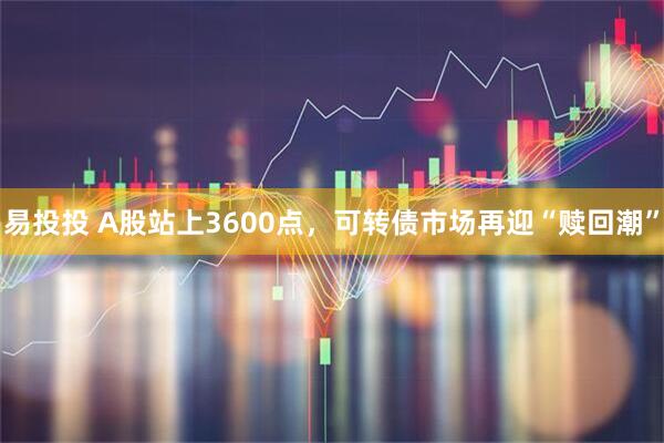 易投投 A股站上3600点，可转债市场再迎“赎回潮”