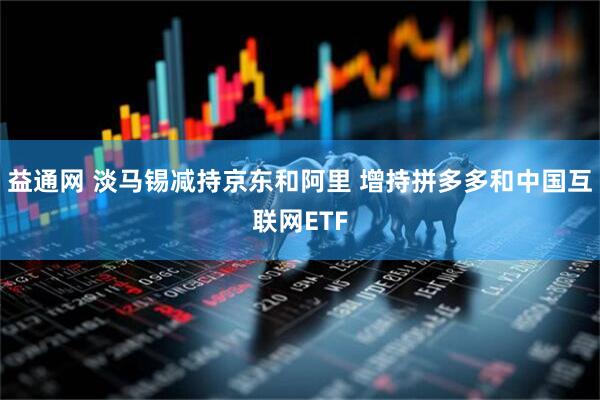 益通网 淡马锡减持京东和阿里 增持拼多多和中国互联网ETF