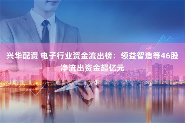 兴华配资 电子行业资金流出榜：领益智造等46股净流出资金超亿元