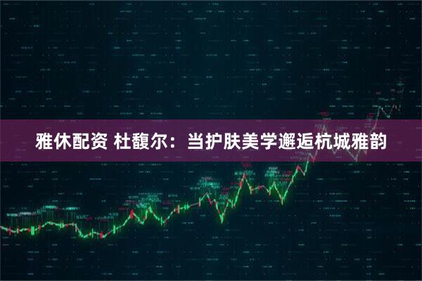 雅休配资 杜馥尔：当护肤美学邂逅杭城雅韵