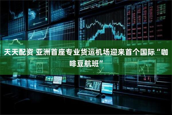 天天配资 亚洲首座专业货运机场迎来首个国际“咖啡豆航班”