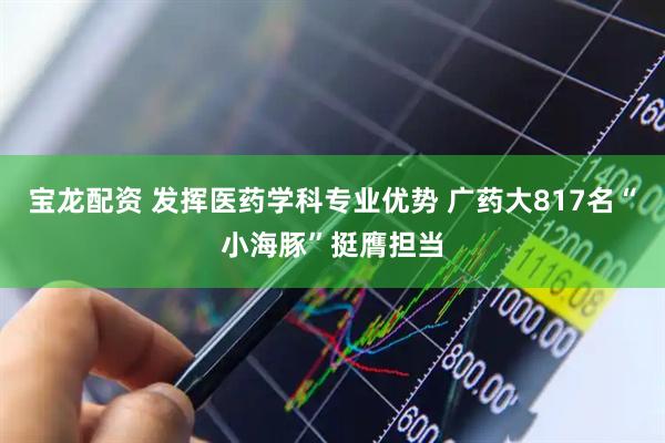 宝龙配资 发挥医药学科专业优势 广药大817名“小海豚”挺膺担当