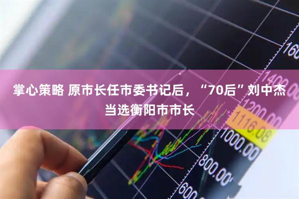 掌心策略 原市长任市委书记后，“70后”刘中杰当选衡阳市市长